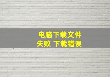 电脑下载文件失败 下载错误